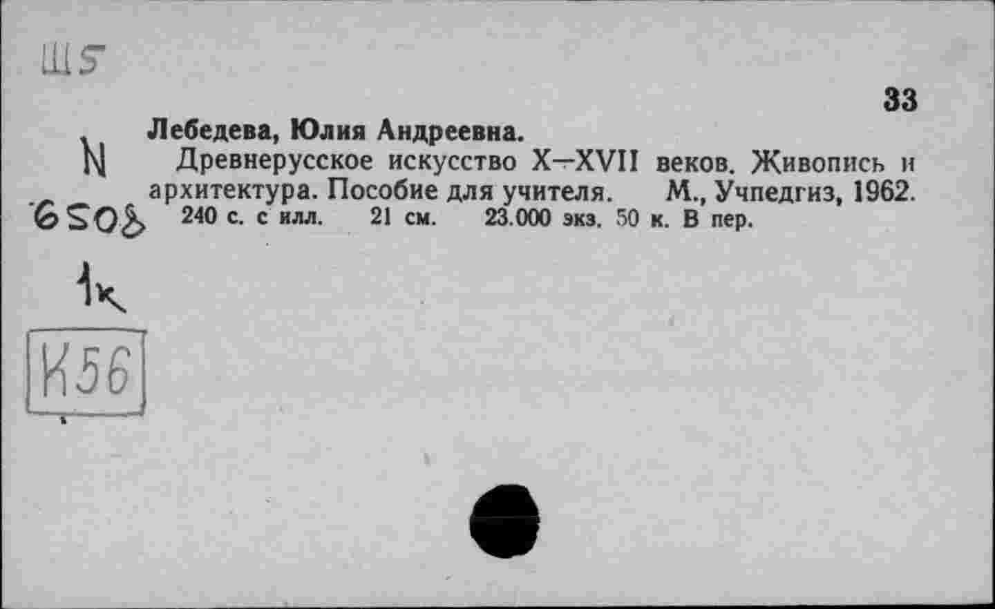 ﻿33
Лебедева, Юлия Андреевна.
Н Древнерусское искусство X—XVII веков. Живопись и архитектура. Пособие для учителя. М., Учпедгиз, 1962.
240 с. с илл. 21 см. 23.000 экз. 50 к. В пер.
И56 — 1 • -